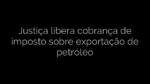 ​Justiça libera cobrança de imposto sobre exportação de petróleo 
